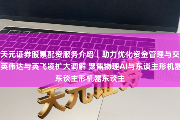 天元证券股票配资服务介绍｜助力优化资金管理与交易布局 英伟达与英飞凌扩大调解 聚焦物理AI与东谈主形机器东谈主