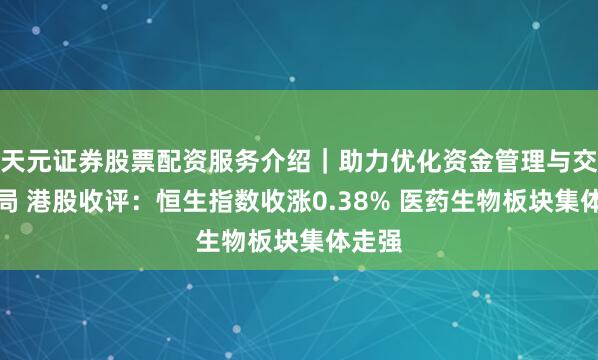 天元证券股票配资服务介绍｜助力优化资金管理与交易布局 港股收评：恒生指数收涨0.38% 医药生物板块集体走强