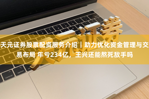 天元证券股票配资服务介绍|助力优化资金管理与交易布局 年亏234亿,王兴还能熬死敌手吗