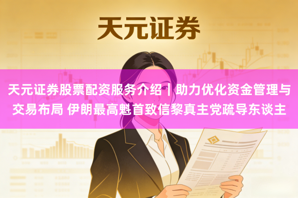 天元证券股票配资服务介绍｜助力优化资金管理与交易布局 伊朗最高魁首致信黎真主党疏导东谈主